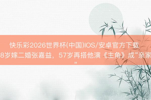 快乐彩2026世界杯(中国)IOS/安卓官方下载 38岁嫁二婚张嘉益，57岁再搭他演《主角》成“亲家”
