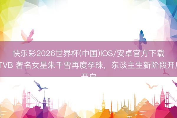 快乐彩2026世界杯(中国)IOS/安卓官方下载 TVB 著名女星朱千雪再度孕珠,东谈主生新阶段开启