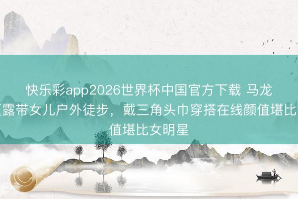 快乐彩app2026世界杯中国官方下载 马龙夫人夏露带女儿户外徒步，戴三角头巾穿搭在线颜值堪比女明星