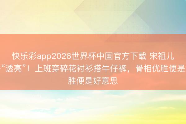 快乐彩app2026世界杯中国官方下载 宋祖儿素颜好“透亮”！上班穿碎花衬衫搭牛仔裤，骨相优胜便是好意思