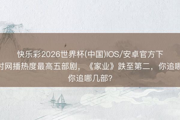 快乐彩2026世界杯(中国)IOS/安卓官方下载 现时网播热度最高五部剧，《家业》跌至第二，你追哪几部？