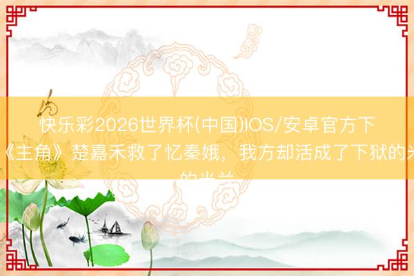 快乐彩2026世界杯(中国)IOS/安卓官方下载 《主角》楚嘉禾救了忆秦娥，我方却活成了下狱的米兰