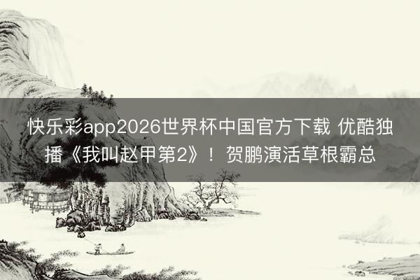 快乐彩app2026世界杯中国官方下载 优酷独播《我叫赵甲第2》！贺鹏演活草根霸总