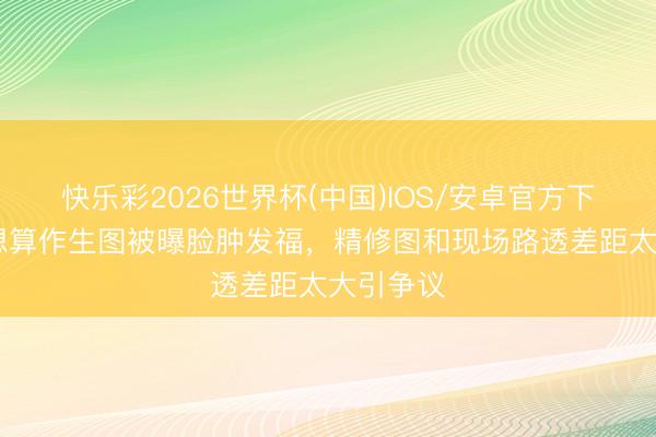 快乐彩2026世界杯(中国)IOS/安卓官方下载 赵露想算作生图被曝脸肿发福,精修图和现场路透差距太大引争议