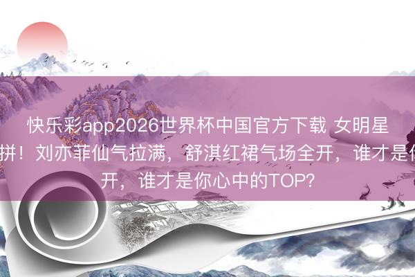 快乐彩app2026世界杯中国官方下载 女明星高定造型大比拼！刘亦菲仙气拉满，舒淇红裙气场全开，谁才是你心中的TOP？