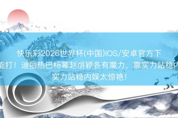 快乐彩2026世界杯(中国)IOS/安卓官方下载 颜值太能打！迪丽热巴杨幂赵丽颖各有魔力，靠实力站稳内娱太惊艳！