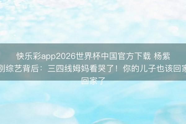 快乐彩app2026世界杯中国官方下载 杨紫暂别综艺背后：三四线姆妈看哭了！你的儿子也该回家了