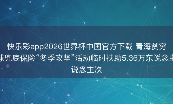 快乐彩app2026世界杯中国官方下载 青海贫穷全球兜底保险“冬季攻坚”活动临时扶助5.36万东说念主次