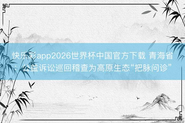 快乐彩app2026世界杯中国官方下载 青海省：公益诉讼巡回稽查为高原生态“把脉问诊”
