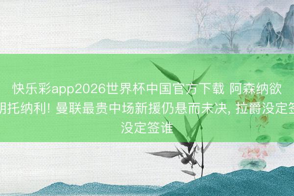 快乐彩app2026世界杯中国官方下载 阿森纳欲截胡托纳利! 曼联最贵中场新援仍悬而未决， 拉爵没定签谁