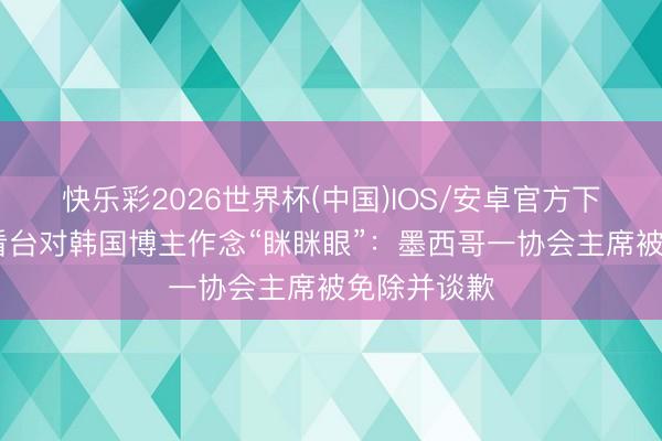 快乐彩2026世界杯(中国)IOS/安卓官方下载 天下杯看台对韩国博主作念“眯眯眼”:墨西哥一协会主席被免除并谈歉