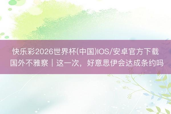快乐彩2026世界杯(中国)IOS/安卓官方下载 国外不雅察|这一次,好意思伊会达成条约吗