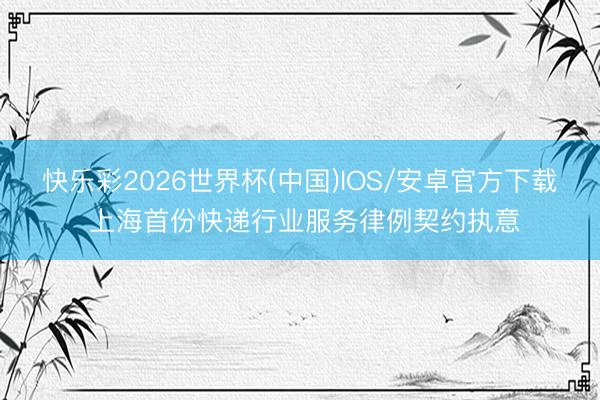 快乐彩2026世界杯(中国)IOS/安卓官方下载 上海首份快递行业服务律例契约执意
