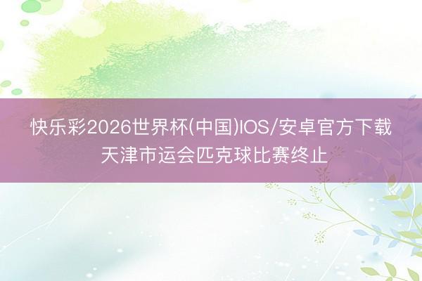 快乐彩2026世界杯(中国)IOS/安卓官方下载 天津市运会匹克球比赛终止