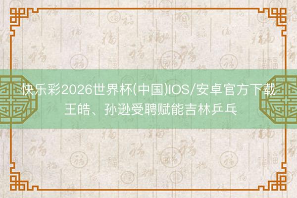 快乐彩2026世界杯(中国)IOS/安卓官方下载 王皓、孙逊受聘赋能吉林乒乓