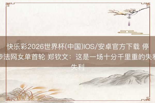 快乐彩2026世界杯(中国)IOS/安卓官方下载 停步法网女单首轮 郑钦文：这是一场十分千里重的失利