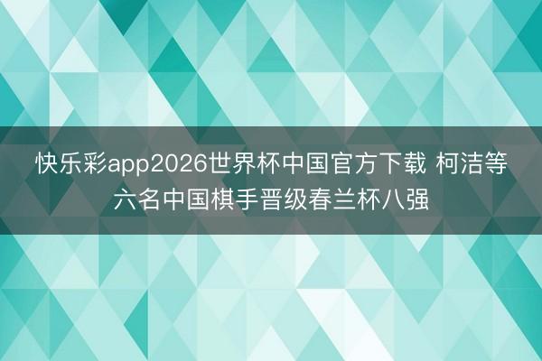 快乐彩app2026世界杯中国官方下载 柯洁等六名中国棋手晋级春兰杯八强