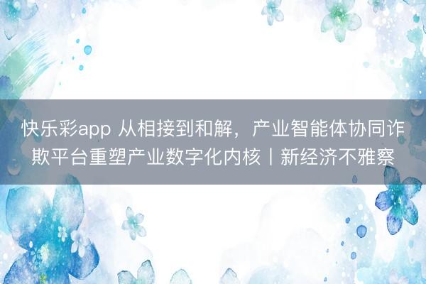 快乐彩app 从相接到和解，产业智能体协同诈欺平台重塑产业数字化内核丨新经济不雅察
