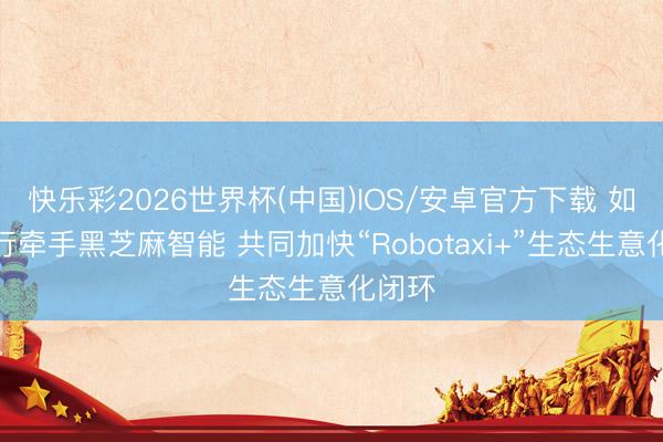快乐彩2026世界杯(中国)IOS/安卓官方下载 如祺出行牵手黑芝麻智能 共同加快“Robotaxi+”生态生意化闭环