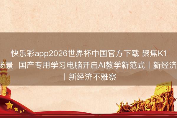 快乐彩app2026世界杯中国官方下载 聚焦K12家校场景  国产专用学习电脑开启AI教学新范式丨新经济不雅察
