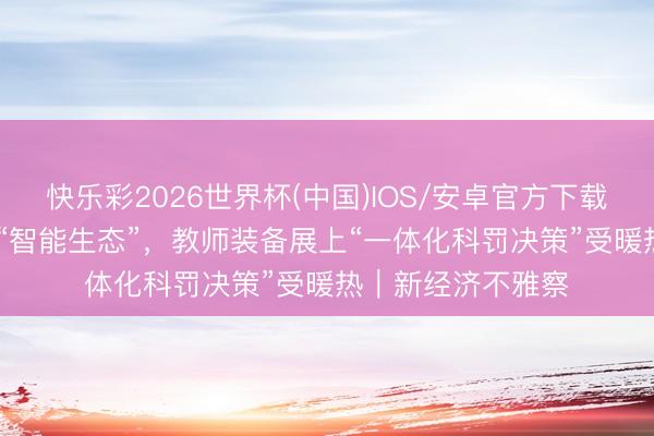 快乐彩2026世界杯(中国)IOS/安卓官方下载 从“硬件堆砌”到“智能生态”，教师装备展上“一体化科罚决策”受暖热｜新经济不雅察
