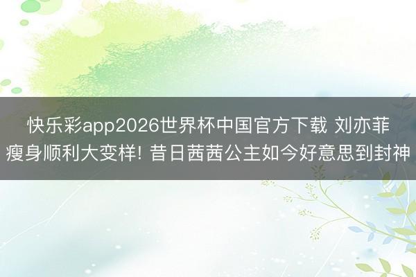 快乐彩app2026世界杯中国官方下载 刘亦菲瘦身顺利大变样! 昔日茜茜公主如今好意思到封神