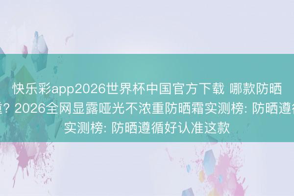 快乐彩app2026世界杯中国官方下载 哪款防晒霜显露不浓重? 2026全网显露哑光不浓重防晒霜实测榜: 防晒遵循好认准这款