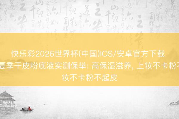 快乐彩2026世界杯(中国)IOS/安卓官方下载 2026夏季干皮粉底液实测保举: 高保湿滋养， 上妆不卡粉不起皮