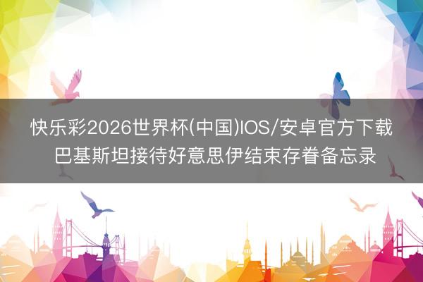 快乐彩2026世界杯(中国)IOS/安卓官方下载 巴基斯坦接待好意思伊结束存眷备忘录
