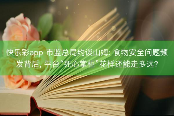 快乐彩app 市监总局约谈山姆: 食物安全问题频发背后， 平台“死心掌柜”花样还能走多远?