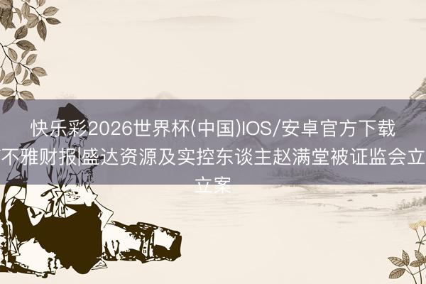 快乐彩2026世界杯(中国)IOS/安卓官方下载 V不雅财报|盛达资源及实控东谈主赵满堂被证监会立案