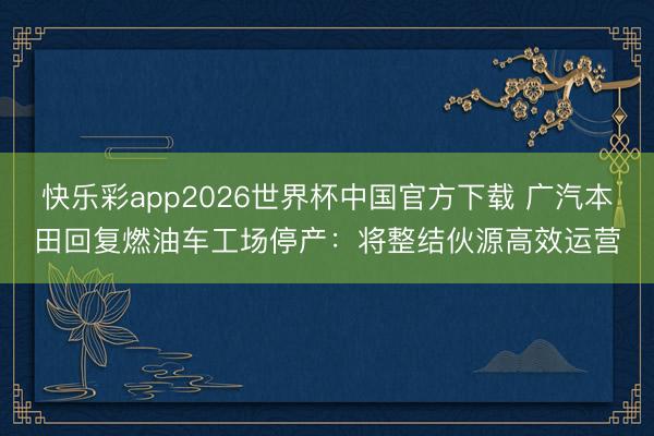 快乐彩app2026世界杯中国官方下载 广汽本田回复燃油车工场停产：将整结伙源高效运营