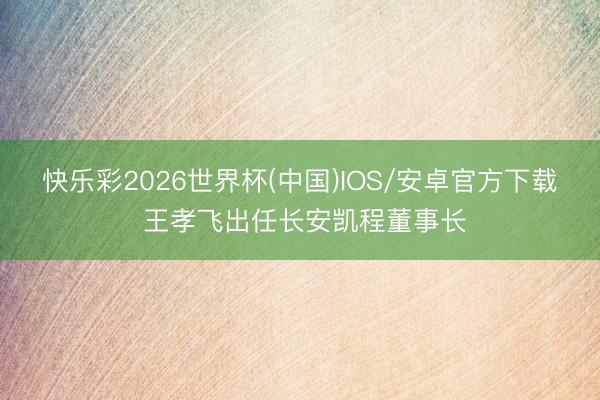 快乐彩2026世界杯(中国)IOS/安卓官方下载 王孝飞出任长安凯程董事长