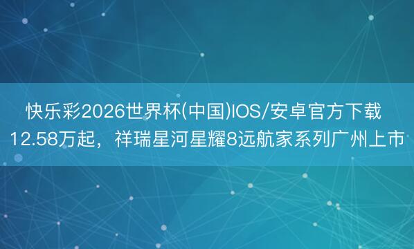 快乐彩2026世界杯(中国)IOS/安卓官方下载 12.58万起，祥瑞星河星耀8远航家系列广州上市