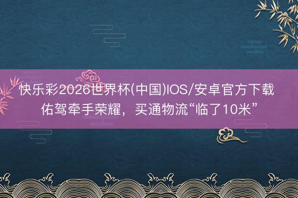 快乐彩2026世界杯(中国)IOS/安卓官方下载 佑驾牵手荣耀，买通物流“临了10米”