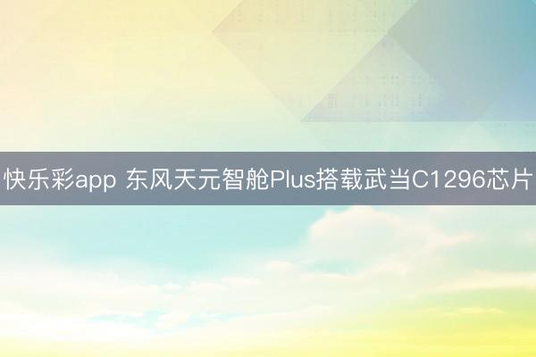 快乐彩app 东风天元智舱Plus搭载武当C1296芯片