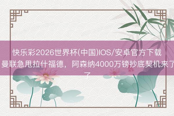 快乐彩2026世界杯(中国)IOS/安卓官方下载 曼联急甩拉什福德，阿森纳4000万镑抄底契机来了