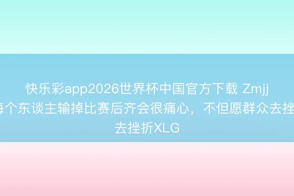 快乐彩app2026世界杯中国官方下载 ZmjjKK：每个东谈主输掉比赛后齐会很痛心，不但愿群众去挫折XLG
