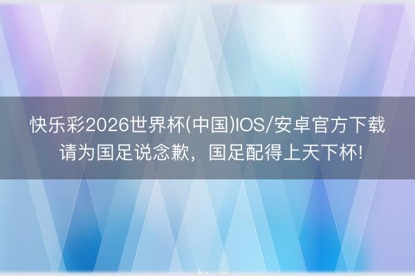 快乐彩2026世界杯(中国)IOS/安卓官方下载 请为国足说念歉，国足配得上天下杯!