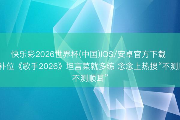 快乐彩2026世界杯(中国)IOS/安卓官方下载 张远补位《歌手2026》坦言菜就多练 念念上热搜“不测顺耳”