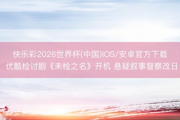 快乐彩2026世界杯(中国)IOS/安卓官方下载 优酷检讨剧《未检之名》开机 悬疑叙事督察改日
