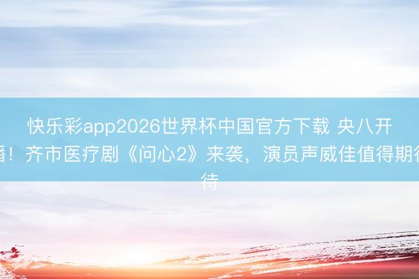 快乐彩app2026世界杯中国官方下载 央八开播！齐市医疗剧《问心2》来袭，演员声威佳值得期待