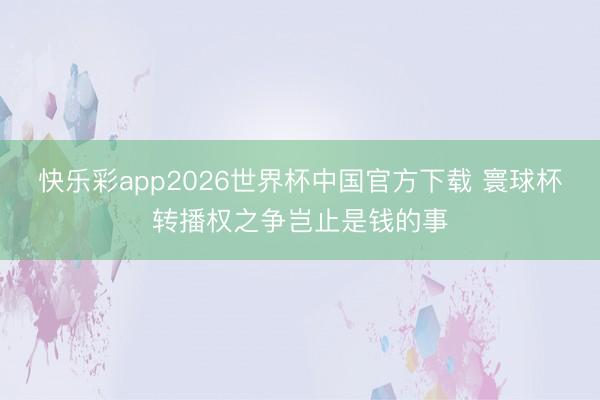 快乐彩app2026世界杯中国官方下载 寰球杯转播权之争岂止是钱的事