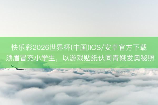 快乐彩2026世界杯(中国)IOS/安卓官方下载 须眉冒充小学生,以游戏贴纸伙同青娥发奥秘照