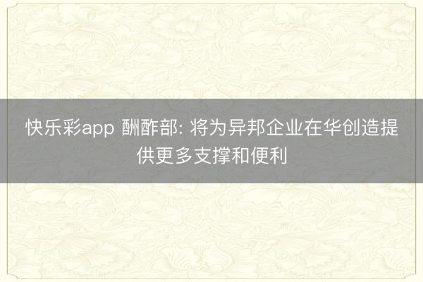 快乐彩app 酬酢部: 将为异邦企业在华创造提供更多支撑和便利