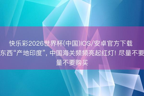 快乐彩2026世界杯(中国)IOS/安卓官方下载 这些东西“产地印度”， 中国海关频频亮起红灯! 尽量不要购买