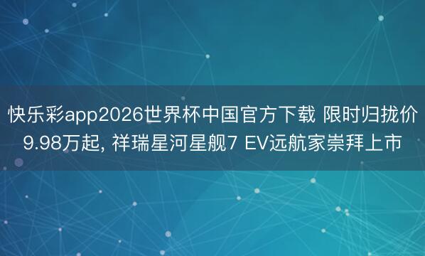 快乐彩app2026世界杯中国官方下载 限时归拢价9.98万起， 祥瑞星河星舰7 EV远航家崇拜上市