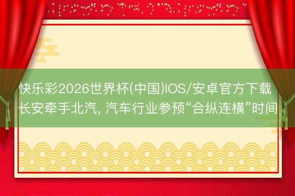快乐彩2026世界杯(中国)IOS/安卓官方下载 长安牵手北汽, 汽车行业参预“合纵连横”时间