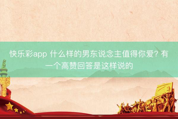 快乐彩app 什么样的男东说念主值得你爱? 有一个高赞回答是这样说的