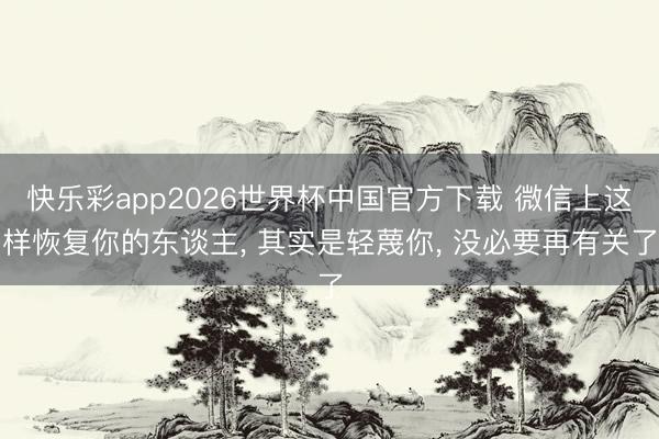 快乐彩app2026世界杯中国官方下载 微信上这样恢复你的东谈主， 其实是轻蔑你， 没必要再有关了